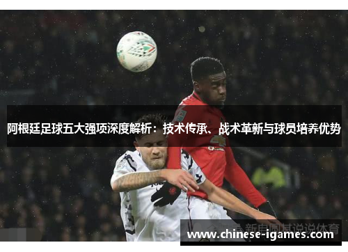 阿根廷足球五大强项深度解析:技术传承、战术革新与球员培养优势 阿根廷足球五大强项深度解析:技术传承、战术革新与球员培养优势