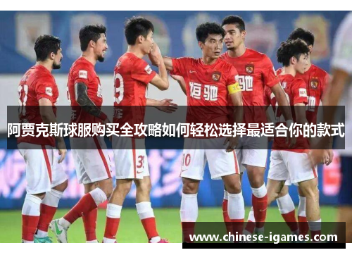 阿贾克斯球服购买全攻略如何轻松选择最适合你的款式 阿贾克斯球服购买全攻略如何轻松选择最适合你的款式