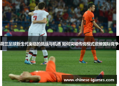 荷兰足球新生代面临的挑战与机遇 如何突破传统模式迎接国际竞争 荷兰足球新生代面临的挑战与机遇 如何突破传统模式迎接国际竞争