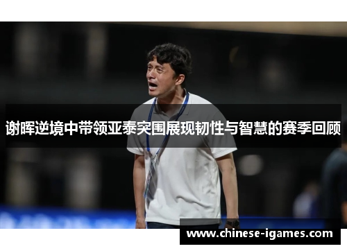 谢晖逆境中带领亚泰突围展现韧性与智慧的赛季回顾 谢晖逆境中带领亚泰突围展现韧性与智慧的赛季回顾