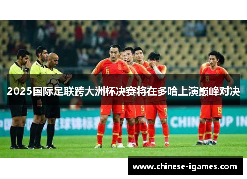 2025国际足联跨大洲杯决赛将在多哈上演巅峰对决 2025国际足联跨大洲杯决赛将在多哈上演巅峰对决