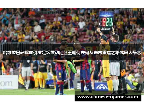 哈维被巴萨解雇引发足坛震动红蓝王朝何去何从未来重建之路成最大悬念 哈维被巴萨解雇引发足坛震动红蓝王朝何去何从未来重建之路成最大悬念